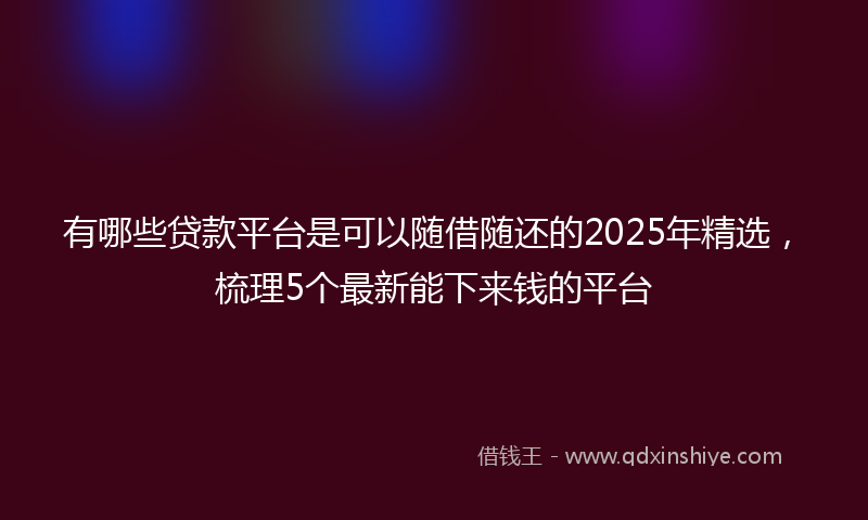 有哪些贷款平台是可以随借随还的2025年精选，梳理5个最新能下来钱的平台