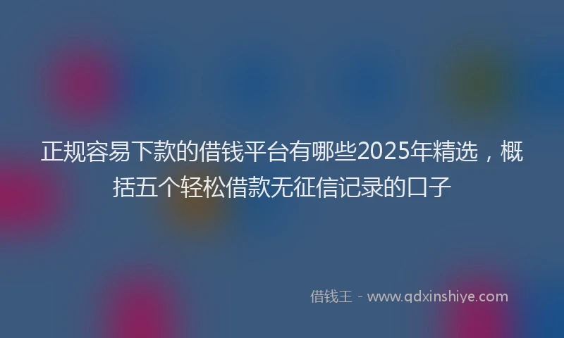 正规容易下款的借钱平台有哪些2025年精选，概括五个轻松借款无征信记录的口子