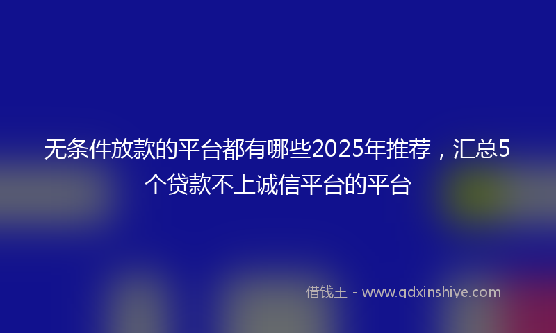 无条件放款的平台都有哪些2025年推荐，汇总5个贷款不上诚信平台的平台