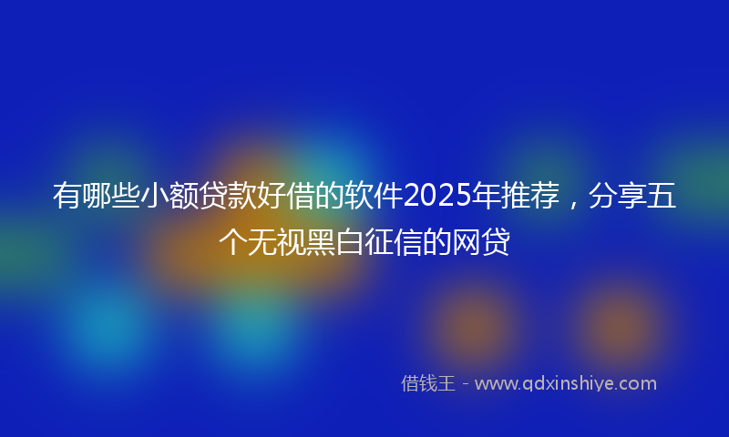 有哪些小额贷款好借的软件2025年推荐，分享五个无视黑白征信的网贷