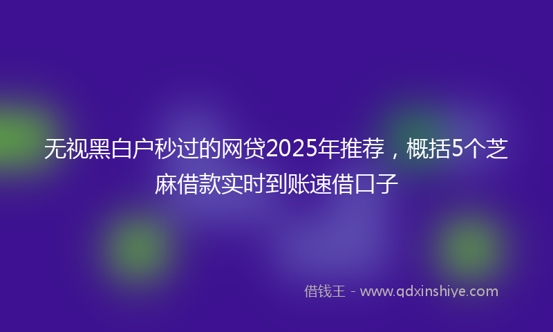无视黑白户秒过的网贷2025年推荐，概括5个芝麻借款实时到账速借口子