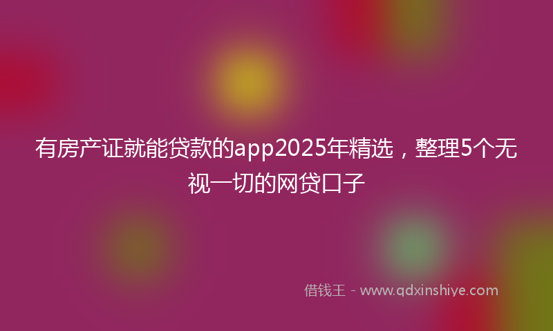 有房产证就能贷款的app2025年精选，整理5个无视一切的网贷口子