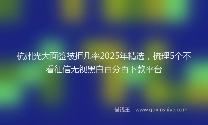 杭州光大面签被拒几率2025年精选，梳理5个不看征信无视黑白百分百下款平台