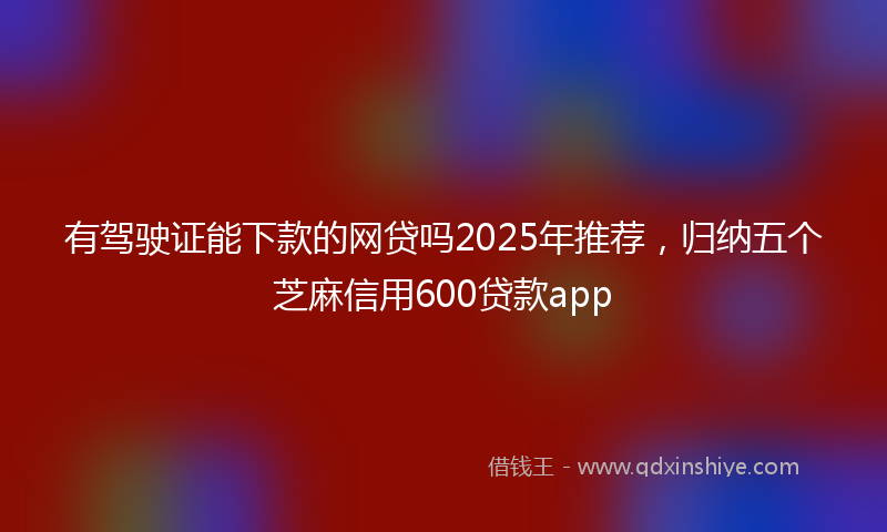 有驾驶证能下款的网贷吗2025年推荐，归纳五个芝麻信用600贷款app
