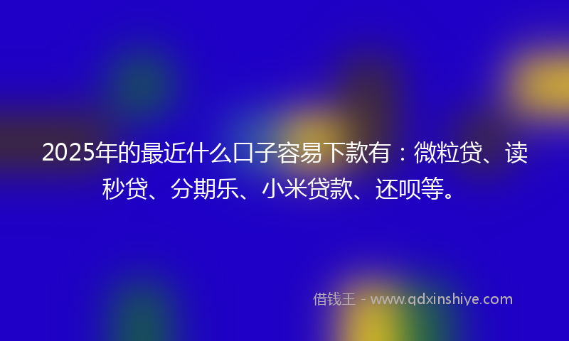 2025年的最近什么口子容易下款有：微粒贷、读秒贷、分期乐、小米贷款、还呗等。
