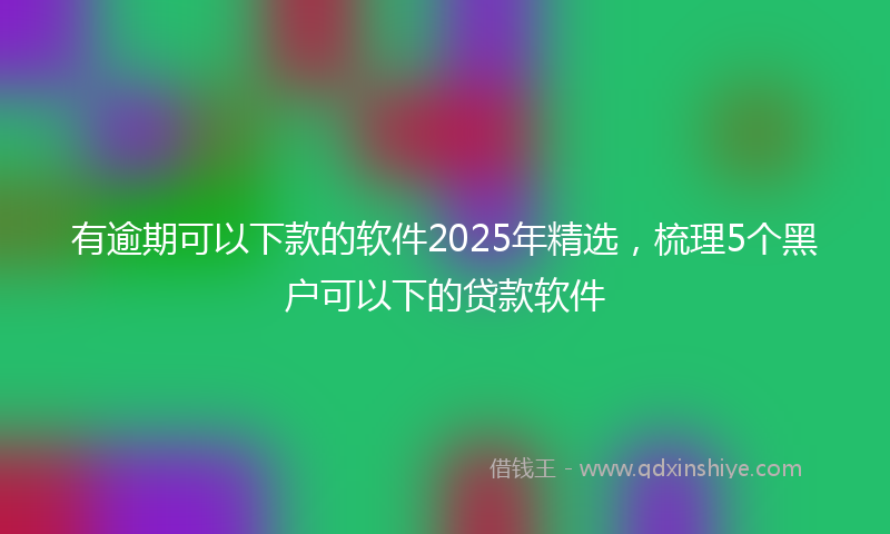有逾期可以下款的软件2025年精选，梳理5个黑户可以下的贷款软件
