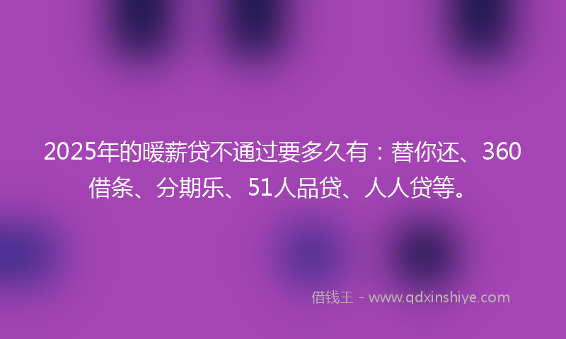 2025年的暖薪贷不通过要多久有：替你还、360借条、分期乐、51人品贷、人人贷等。
