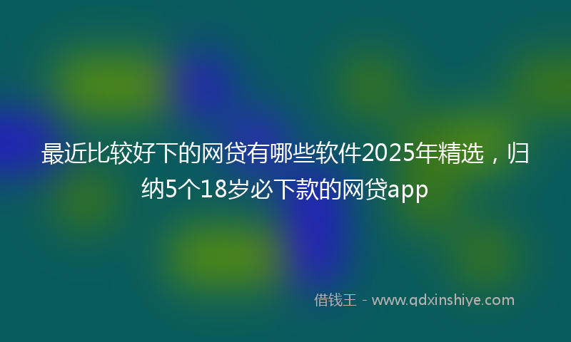 最近比较好下的网贷有哪些软件2025年精选，归纳5个18岁必下款的网贷app