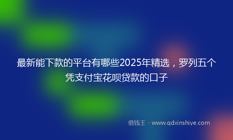 最新能下款的平台有哪些2025年精选，罗列五个凭支付宝花呗贷款的口子