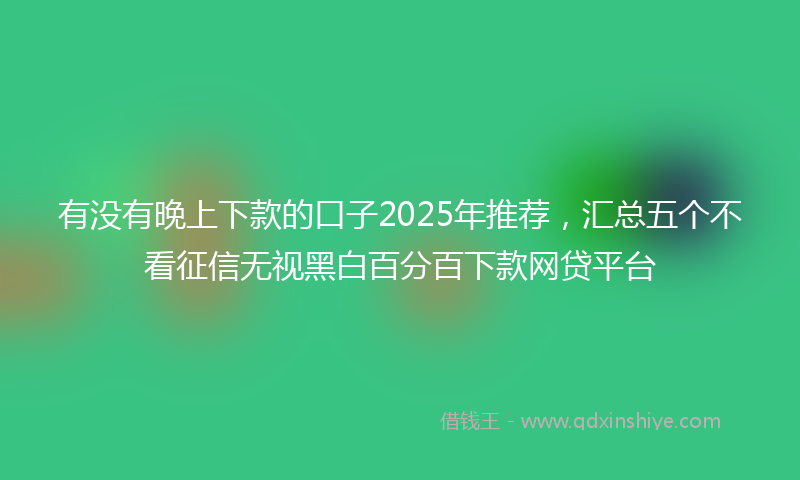 有没有晚上下款的口子2025年推荐，汇总五个不看征信无视黑白百分百下款网贷平台