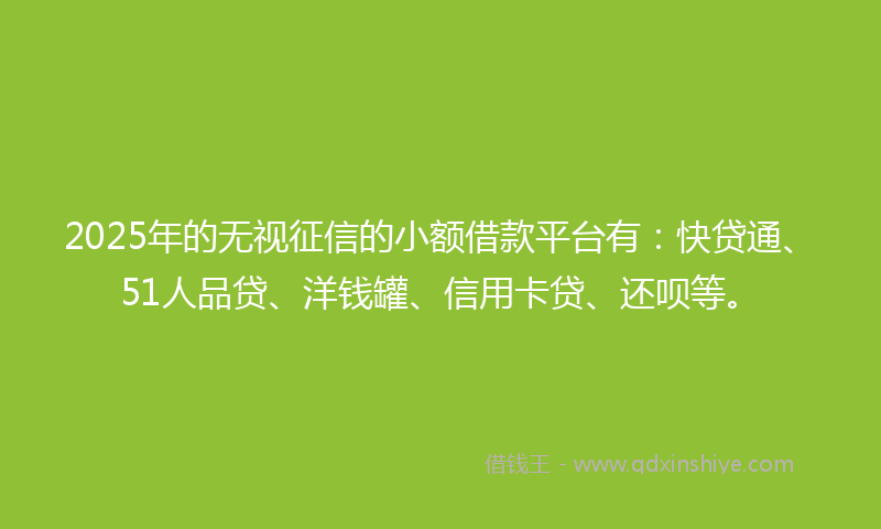 2025年的无视征信的小额借款平台有：快贷通、51人品贷、洋钱罐、信用卡贷、还呗等。