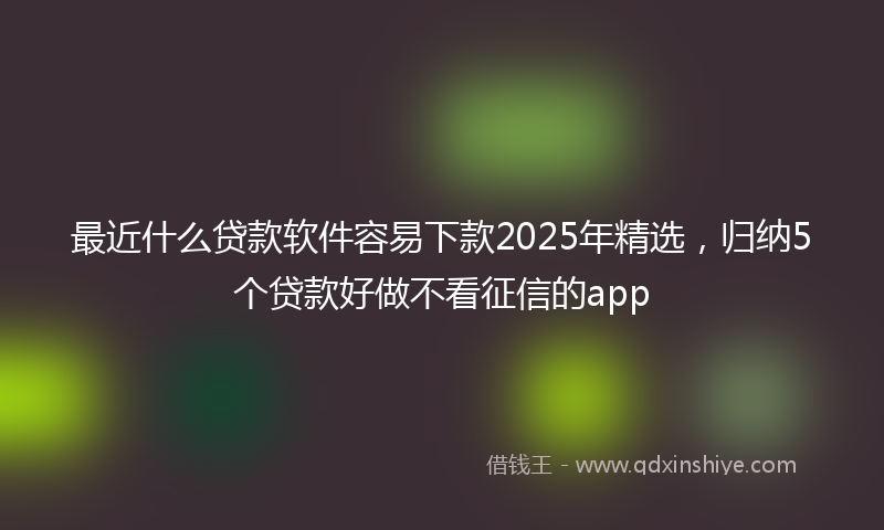 最近什么贷款软件容易下款2025年精选，归纳5个贷款好做不看征信的app