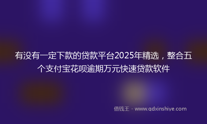 有没有一定下款的贷款平台2025年精选，整合五个支付宝花呗逾期万元快速贷款软件