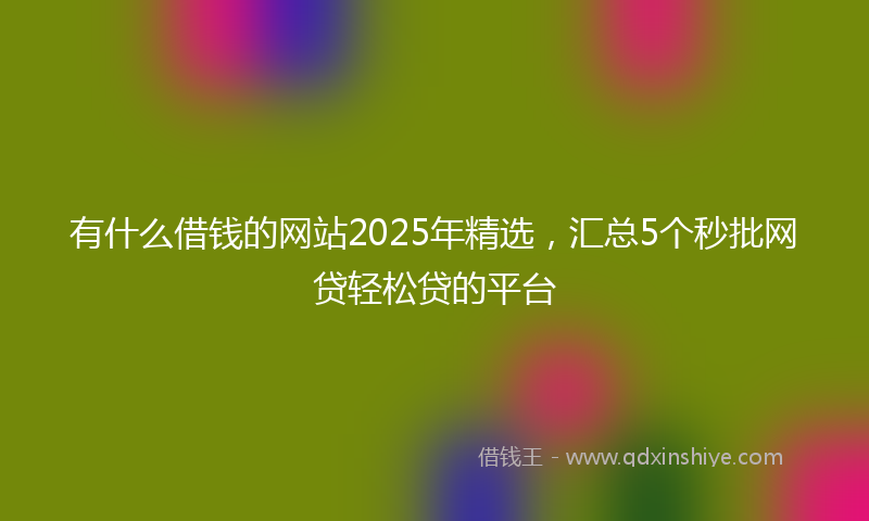 有什么借钱的网站2025年精选，汇总5个秒批网贷轻松贷的平台