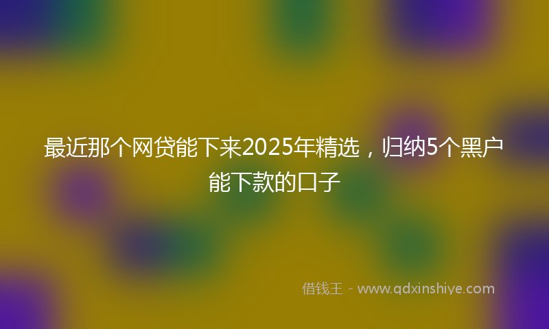 最近那个网贷能下来2025年精选，归纳5个黑户能下款的口子