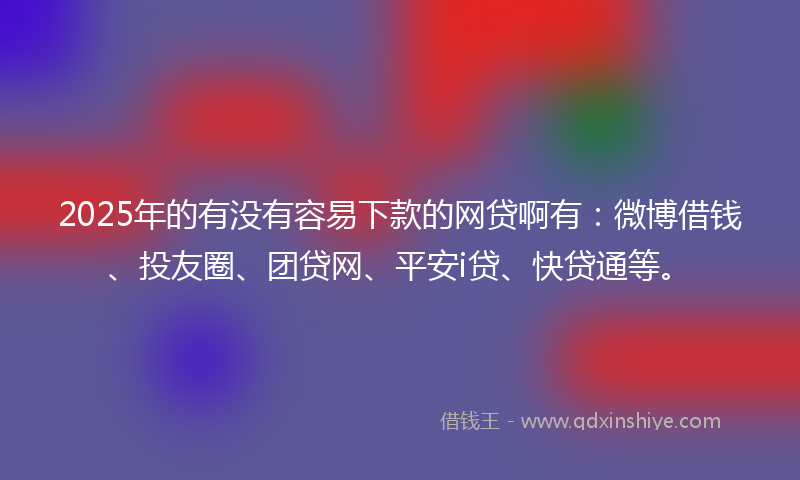 2025年的有没有容易下款的网贷啊有：微博借钱、投友圈、团贷网、平安i贷、快贷通等。