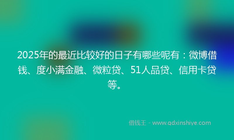 2025年的最近比较好的日子有哪些呢有：微博借钱、度小满金融、微粒贷、51人品贷、信用卡贷等。