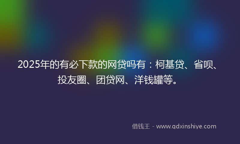 2025年的有必下款的网贷吗有：柯基贷、省呗、投友圈、团贷网、洋钱罐等。