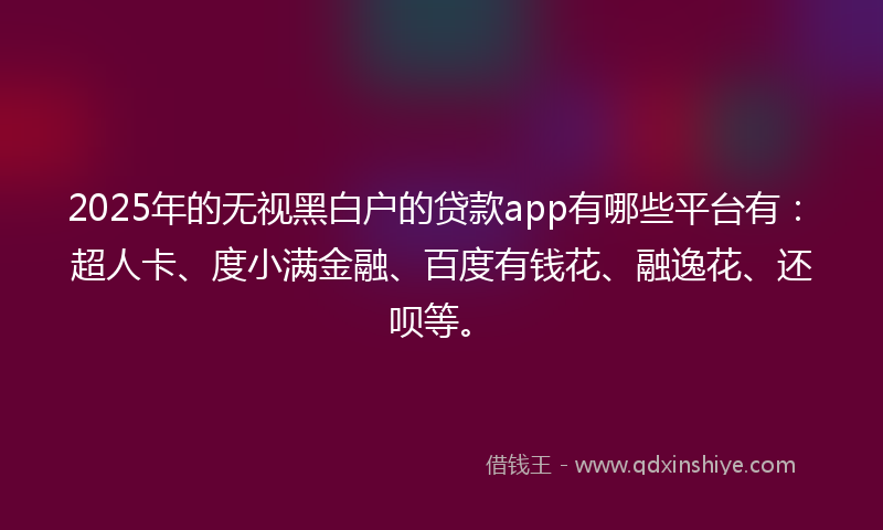 2025年的无视黑白户的贷款app有哪些平台有：超人卡、度小满金融、百度有钱花、融逸花、还呗等。