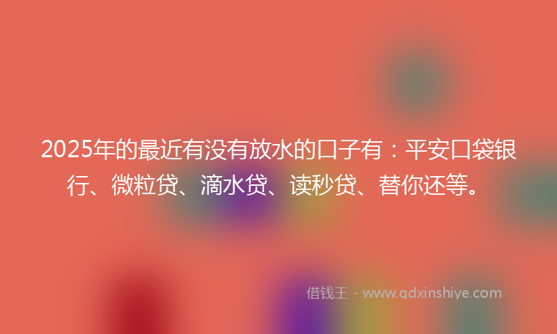 2025年的最近有没有放水的口子有：平安口袋银行、微粒贷、滴水贷、读秒贷、替你还等。