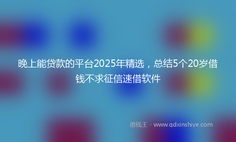 晚上能贷款的平台2025年精选，总结5个20岁借钱不求征信速借软件