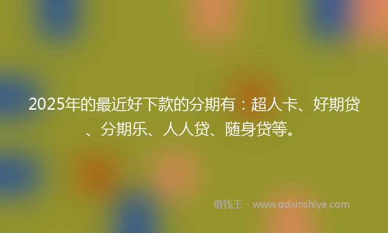 2025年的最近好下款的分期有：超人卡、好期贷、分期乐、人人贷、随身贷等。