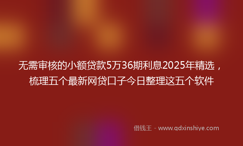 无需审核的小额贷款5万36期利息2025年精选，梳理五个最新网贷口子今日整理这五个软件