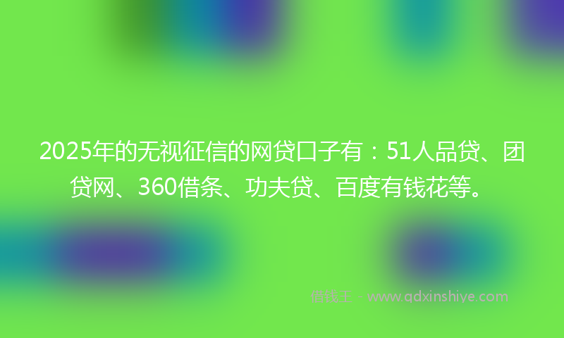 2025年的无视征信的网贷口子有：51人品贷、团贷网、360借条、功夫贷、百度有钱花等。