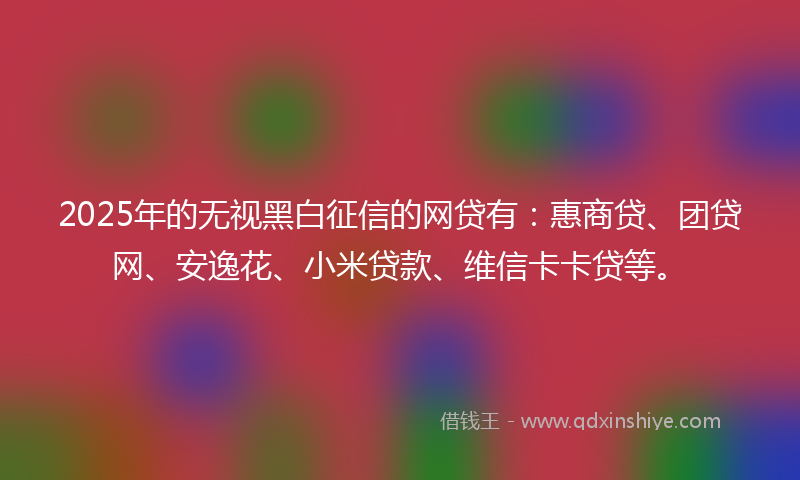 2025年的无视黑白征信的网贷有：惠商贷、团贷网、安逸花、小米贷款、维信卡卡贷等。