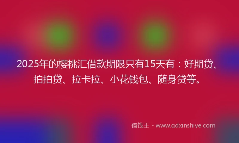 2025年的樱桃汇借款期限只有15天有：好期贷、拍拍贷、拉卡拉、小花钱包、随身贷等。