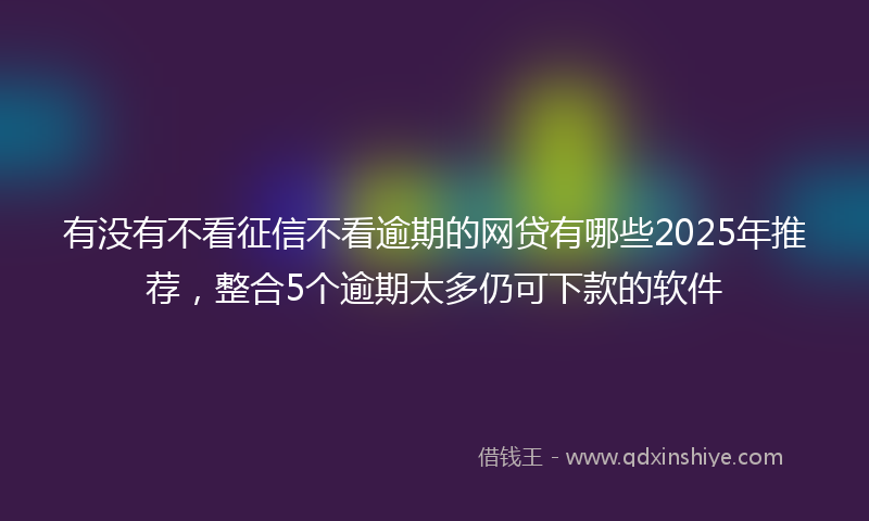 有没有不看征信不看逾期的网贷有哪些2025年推荐，整合5个逾期太多仍可下款的软件