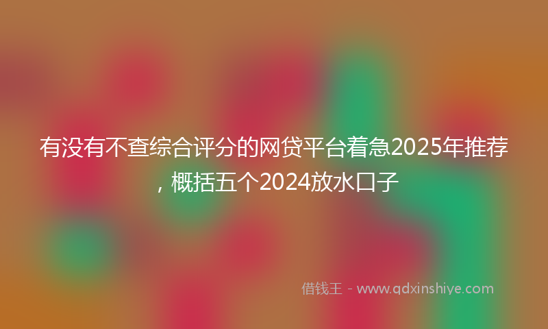 有没有不查综合评分的网贷平台着急2025年推荐，概括五个2024放水口子
