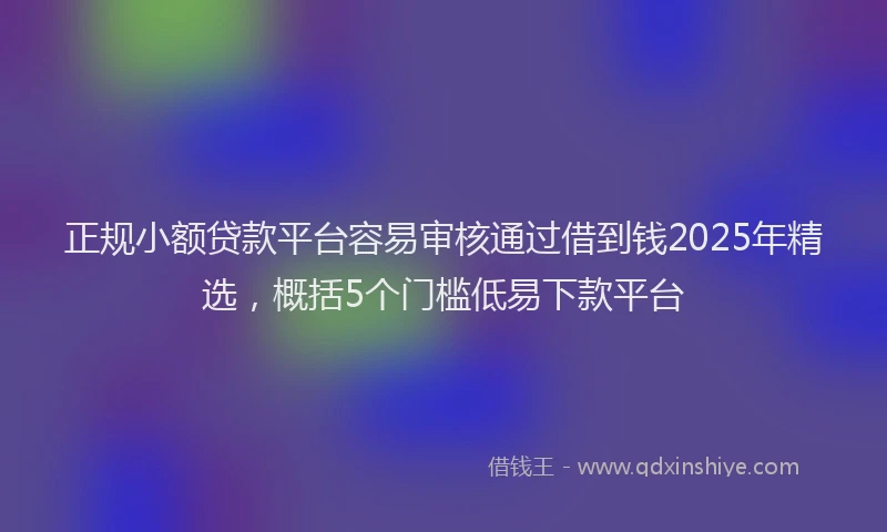 正规小额贷款平台容易审核通过借到钱2025年精选，概括5个门槛低易下款平台