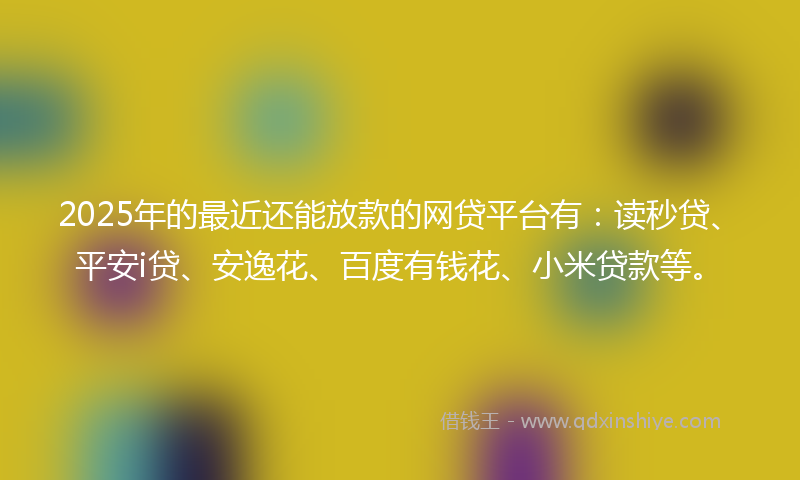 2025年的最近还能放款的网贷平台有：读秒贷、平安i贷、安逸花、百度有钱花、小米贷款等。