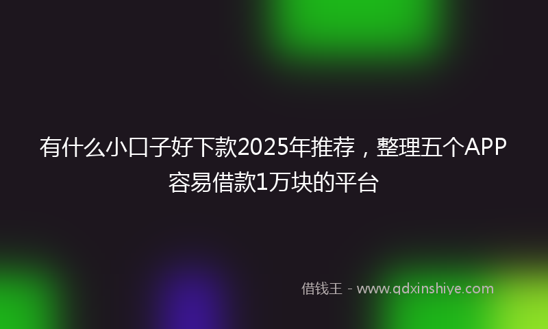 有什么小口子好下款2025年推荐，整理五个APP容易借款1万块的平台