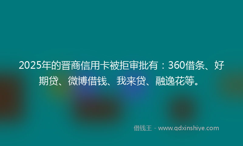 2025年的晋商信用卡被拒审批有：360借条、好期贷、微博借钱、我来贷、融逸花等。