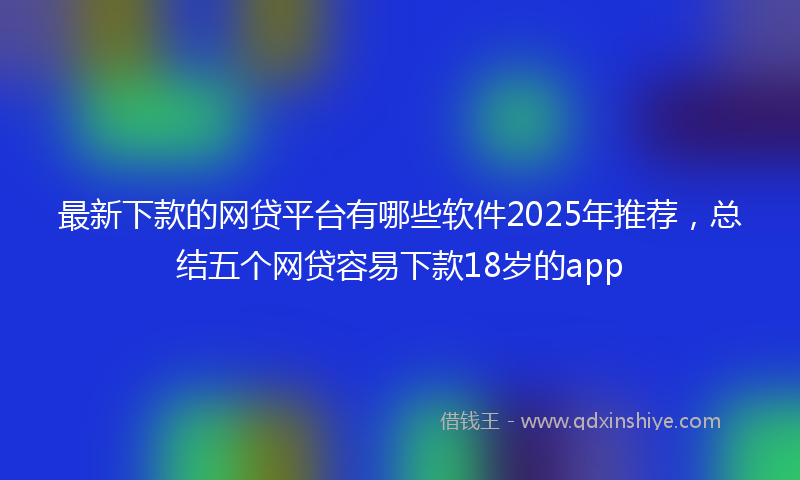 最新下款的网贷平台有哪些软件2025年推荐，总结五个网贷容易下款18岁的app
