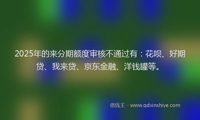 2025年的来分期额度审核不通过有：花呗、好期贷、我来贷、京东金融、洋钱罐等。