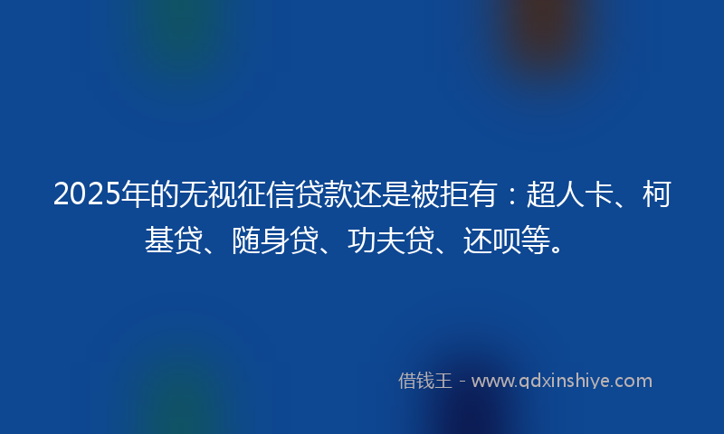 2025年的无视征信贷款还是被拒有：超人卡、柯基贷、随身贷、功夫贷、还呗等。