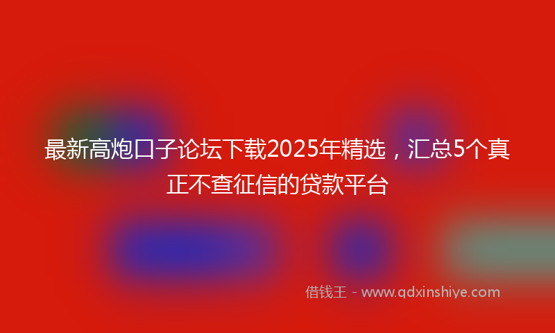 最新高炮口子论坛下载2025年精选，汇总5个真正不查征信的贷款平台