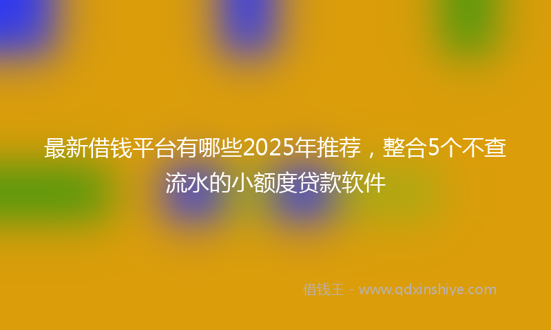 最新借钱平台有哪些2025年推荐，整合5个不查流水的小额度贷款软件