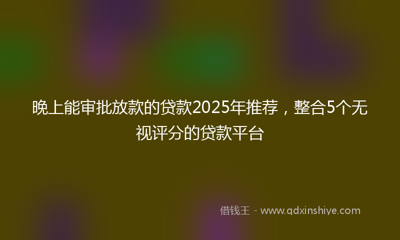 晚上能审批放款的贷款2025年推荐，整合5个无视评分的贷款平台