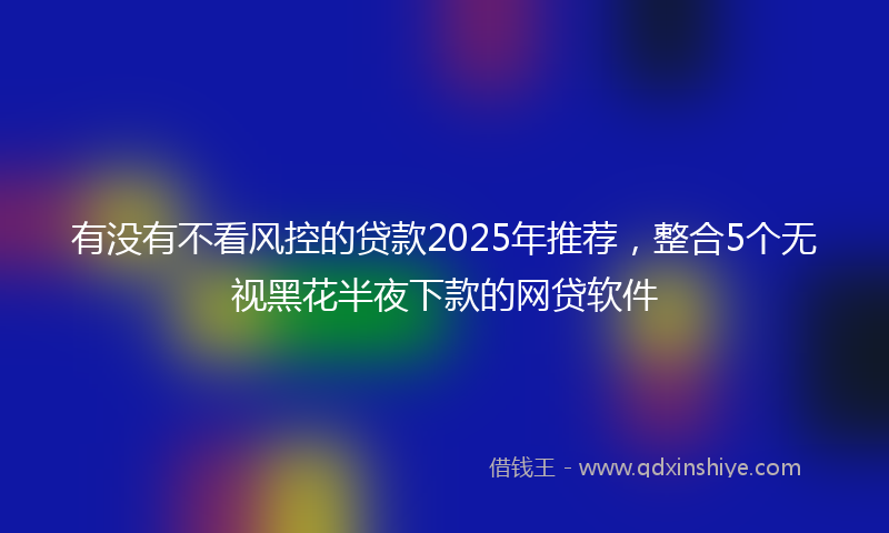 有没有不看风控的贷款2025年推荐，整合5个无视黑花半夜下款的网贷软件