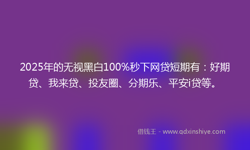 2025年的无视黑白100%秒下网贷短期有：好期贷、我来贷、投友圈、分期乐、平安i贷等。