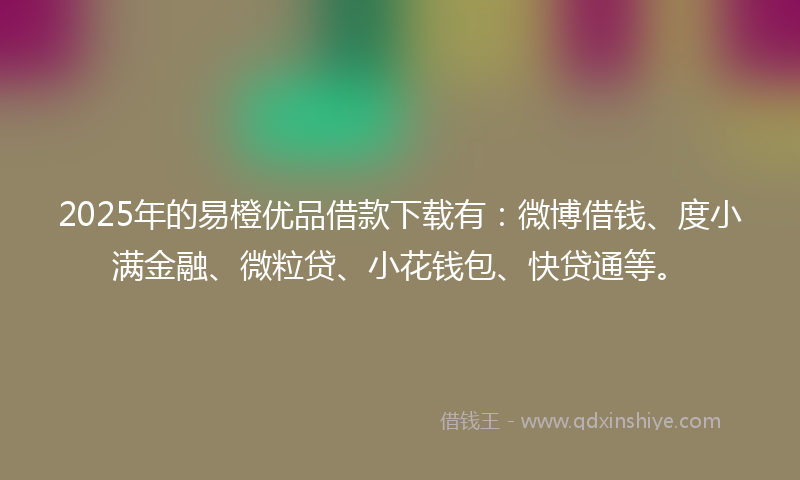 2025年的易橙优品借款下载有：微博借钱、度小满金融、微粒贷、小花钱包、快贷通等。