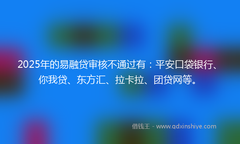 2025年的易融贷审核不通过有：平安口袋银行、你我贷、东方汇、拉卡拉、团贷网等。