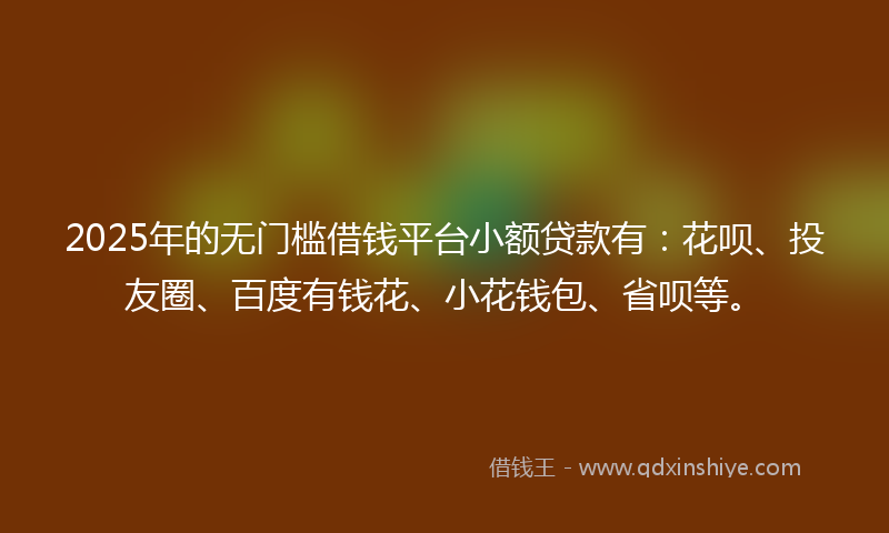 2025年的无门槛借钱平台小额贷款有：花呗、投友圈、百度有钱花、小花钱包、省呗等。