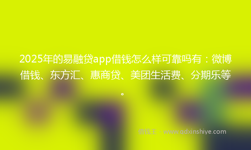 2025年的易融贷app借钱怎么样可靠吗有：微博借钱、东方汇、惠商贷、美团生活费、分期乐等。