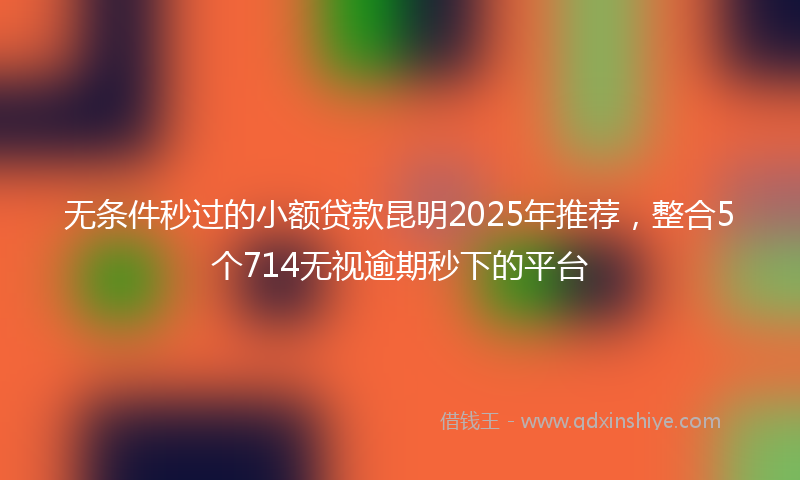 无条件秒过的小额贷款昆明2025年推荐，整合5个714无视逾期秒下的平台