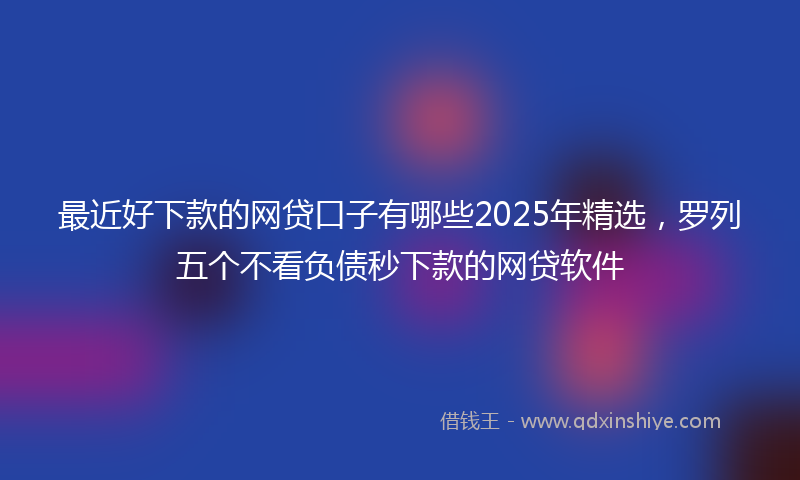 最近好下款的网贷口子有哪些2025年精选，罗列五个不看负债秒下款的网贷软件
